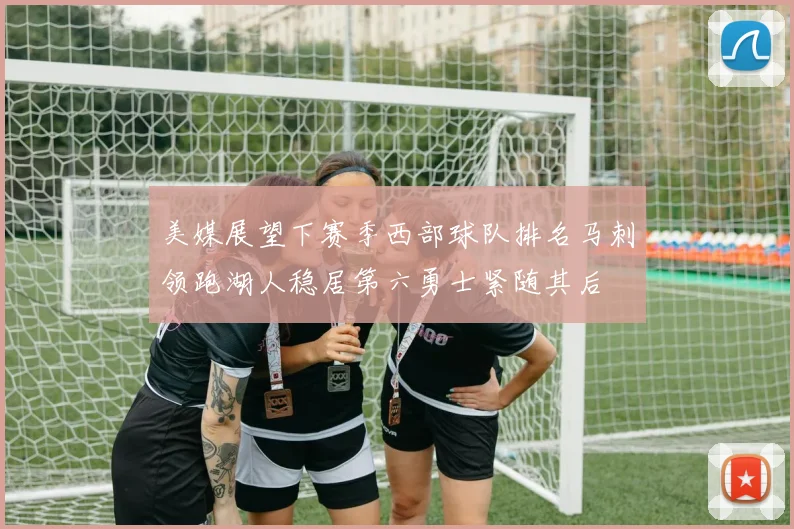 美媒展望下赛季西部球队排名马刺领跑湖人稳居第六勇士紧随其后
