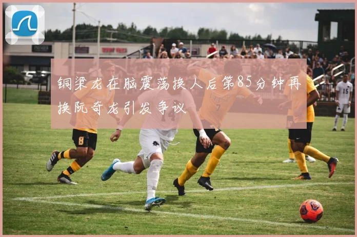 铜梁龙在脑震荡换人后第85分钟再换阮奇龙引发争议